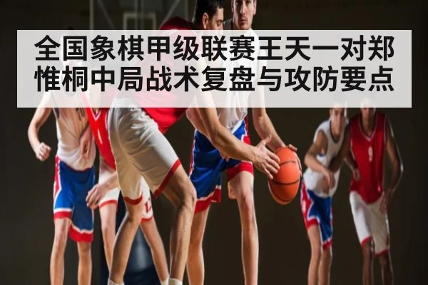 全国象棋甲级联赛王天一对郑惟桐中局战术复盘与攻防要点