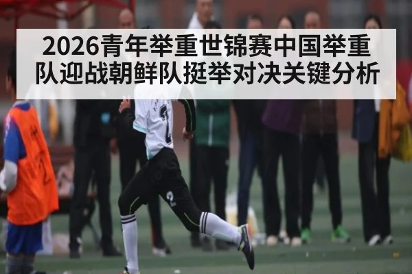 2026青年举重世锦赛中国举重队迎战朝鲜队挺举对决关键分析