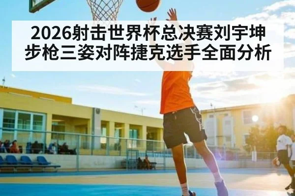 2026射击世界杯总决赛刘宇坤步枪三姿对阵捷克选手全面分析